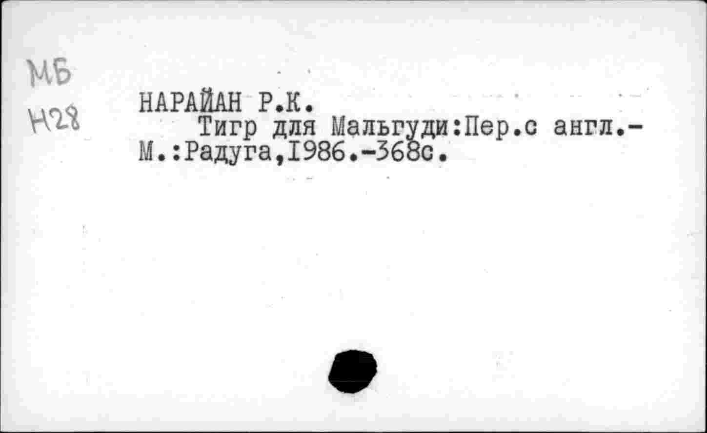 ﻿МБ
«а
НАРАЙАН Р.К.
Тигр для Мальгуди:Пер.с англ.-М.:Радуга,I986.-368с.